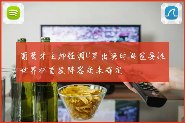 葡萄牙主帅强调C罗出场时间重要性世界杯首发阵容尚未确定