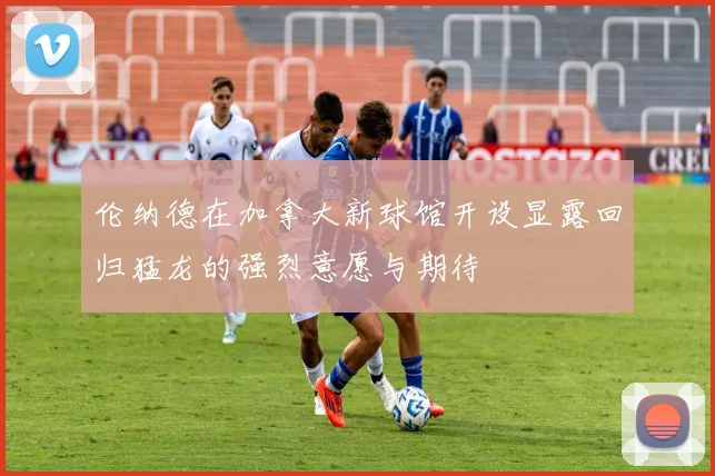 伦纳德在加拿大新球馆开设显露回归猛龙的强烈意愿与期待