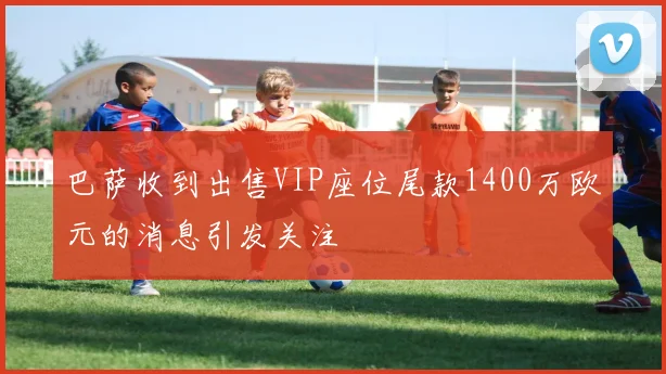 巴萨收到出售VIP座位尾款1400万欧元的消息引发关注