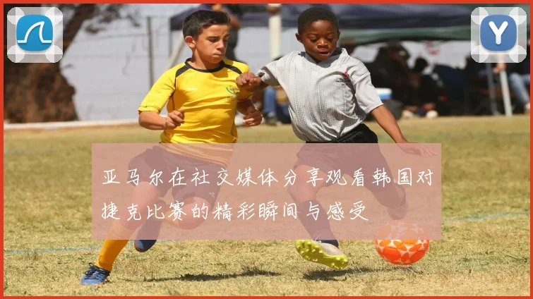 亚马尔在社交媒体分享观看韩国对捷克比赛的精彩瞬间与感受