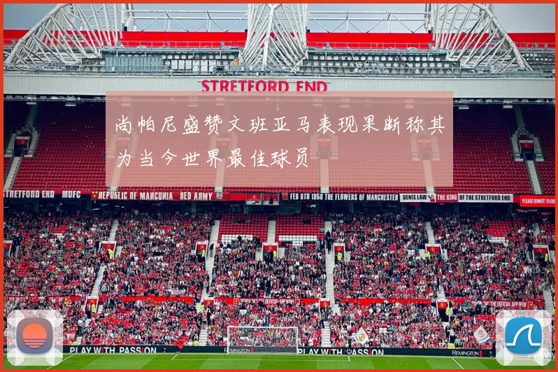 尚帕尼盛赞文班亚马表现果断称其为当今世界最佳球员