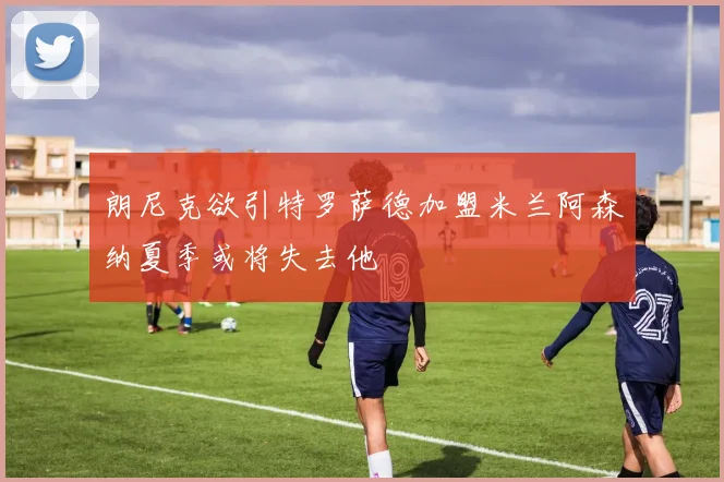 朗尼克欲引特罗萨德加盟米兰阿森纳夏季或将失去他