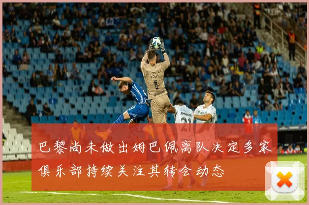 巴黎尚未做出姆巴佩离队决定多家俱乐部持续关注其转会动态