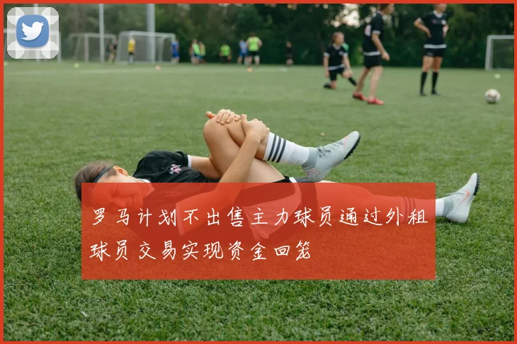 罗马计划不出售主力球员通过外租球员交易实现资金回笼
