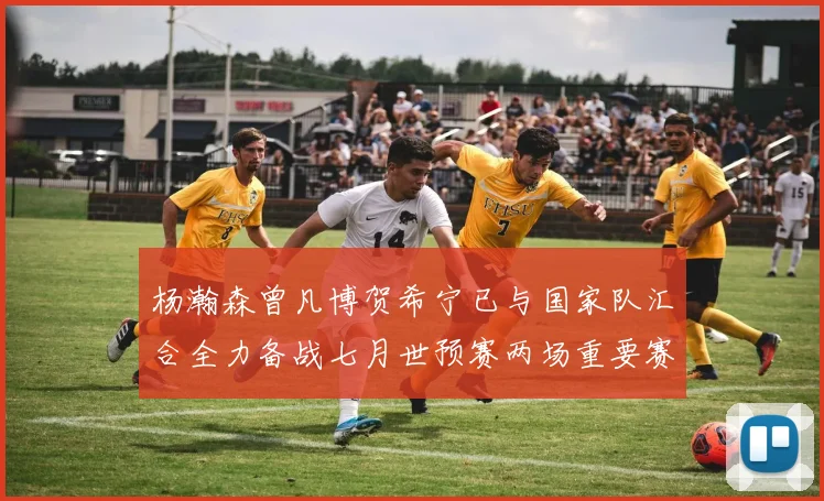 杨瀚森曾凡博贺希宁已与国家队汇合全力备战七月世预赛两场重要赛事