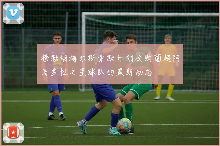 穆勒胡梅尔斯索默计划收购葡超阿马多拉之星球队的最新动态