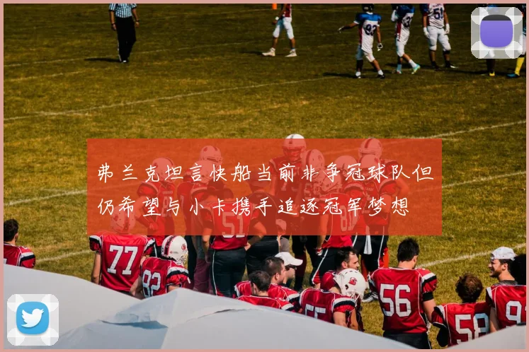 弗兰克坦言快船当前非争冠球队但仍希望与小卡携手追逐冠军梦想