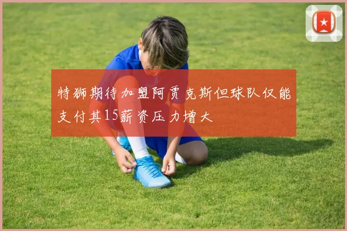 特狮期待加盟阿贾克斯但球队仅能支付其15薪资压力增大