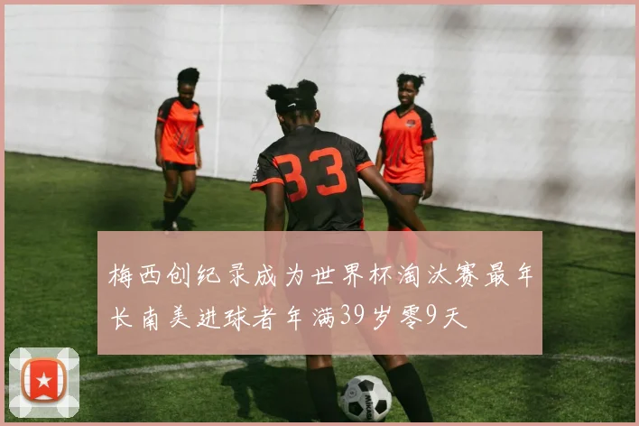梅西创纪录成为世界杯淘汰赛最年长南美进球者年满39岁零9天