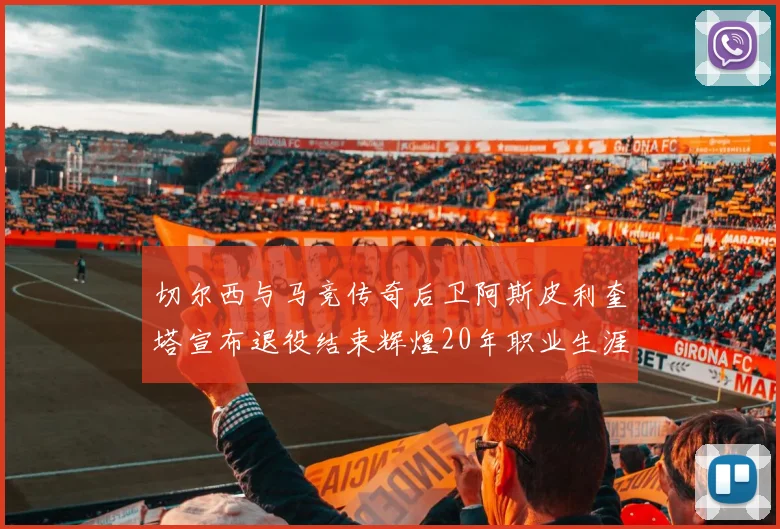 切尔西与马竞传奇后卫阿斯皮利奎塔宣布退役结束辉煌20年职业生涯