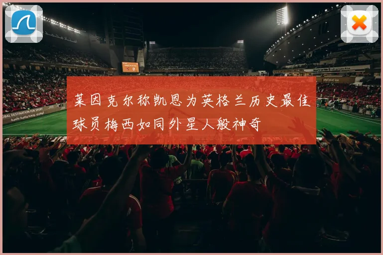 莱因克尔称凯恩为英格兰历史最佳球员梅西如同外星人般神奇