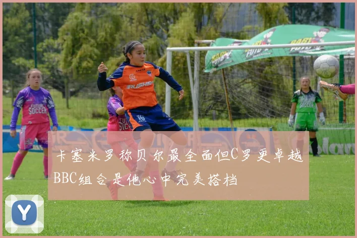 卡塞米罗称贝尔最全面但C罗更卓越BBC组合是他心中完美搭档